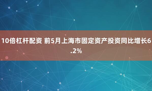 10倍杠杆配资 前5月上海市固定资产投资同比增长6.2%