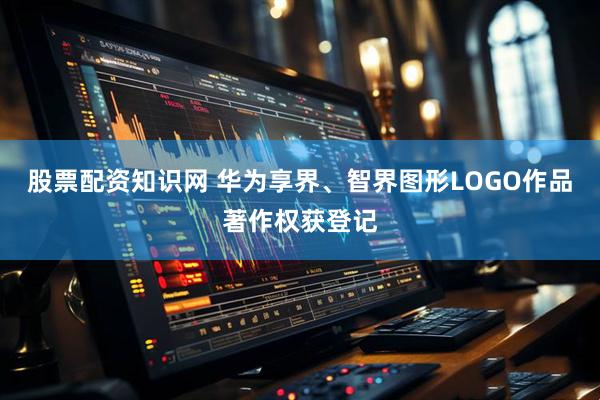 股票配资知识网 华为享界、智界图形LOGO作品著作权获登记