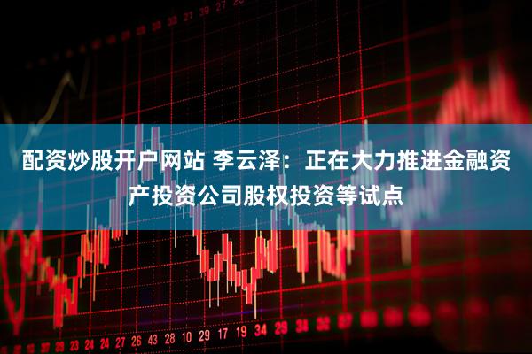 配资炒股开户网站 李云泽：正在大力推进金融资产投资公司股权投资等试点
