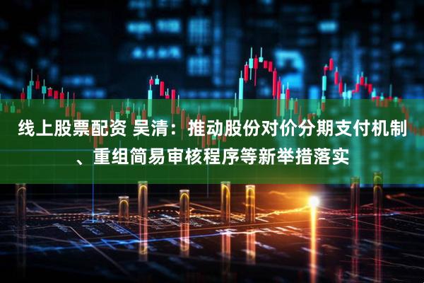 线上股票配资 吴清：推动股份对价分期支付机制、重组简易审核程序等新举措落实