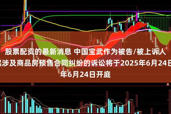 股票配资的最新消息 中国宝武作为被告/被上诉人的1起涉及商品房预售合同纠纷的诉讼将于2025年6月24日开庭