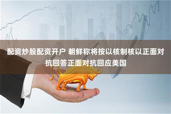 配资炒股配资开户 朝鲜称将按以核制核以正面对抗回答正面对抗回应美国