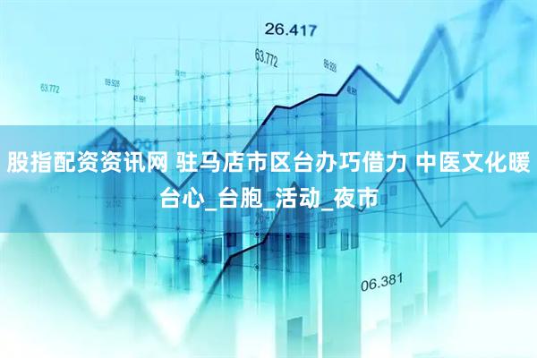 股指配资资讯网 驻马店市区台办巧借力 中医文化暖台心_台胞_活动_夜市