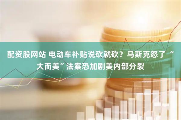 配资股网站 电动车补贴说砍就砍？马斯克怒了 “大而美”法案恐加剧美内部分裂
