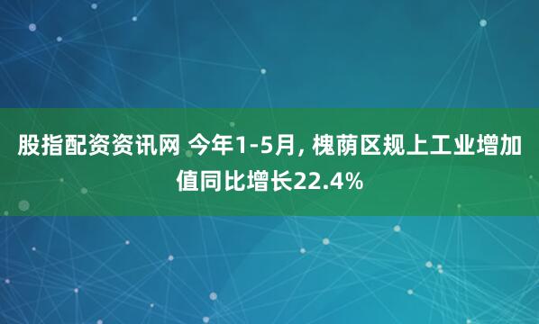 股指配资资讯网 今年1-5月, 槐荫区规上工业增加值同比增长22.4%