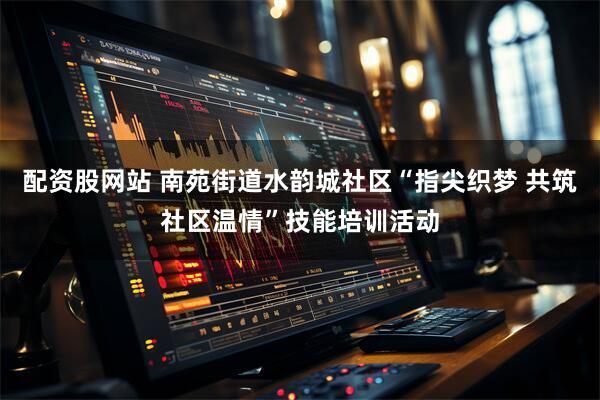 配资股网站 南苑街道水韵城社区“指尖织梦 共筑社区温情”技能培训活动