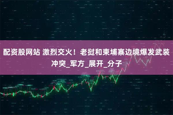 配资股网站 激烈交火！老挝和柬埔寨边境爆发武装冲突_军方_展开_分子