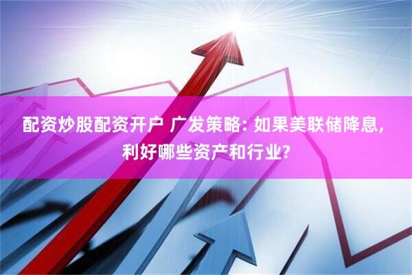 配资炒股配资开户 广发策略: 如果美联储降息, 利好哪些资产和行业?