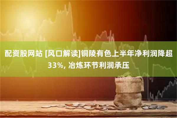 配资股网站 [风口解读]铜陵有色上半年净利润降超33%, 冶炼环节利润承压