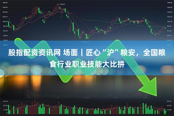 股指配资资讯网 场面｜匠心“沪”粮安，全国粮食行业职业技能大比拼
