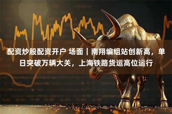 配资炒股配资开户 场面｜南翔编组站创新高，单日突破万辆大关，上海铁路货运高位运行