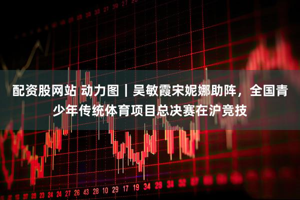 配资股网站 动力图｜吴敏霞宋妮娜助阵，全国青少年传统体育项目总决赛在沪竞技