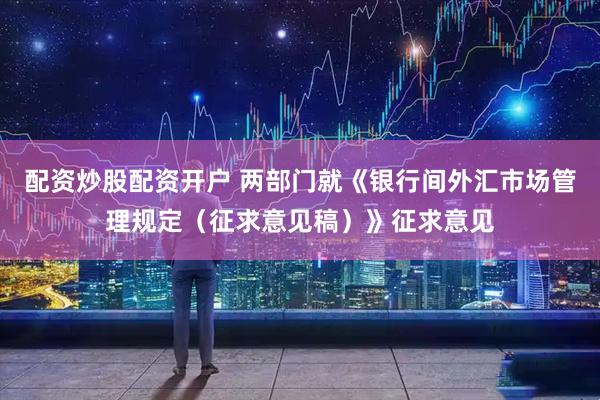 配资炒股配资开户 两部门就《银行间外汇市场管理规定（征求意见稿）》征求意见
