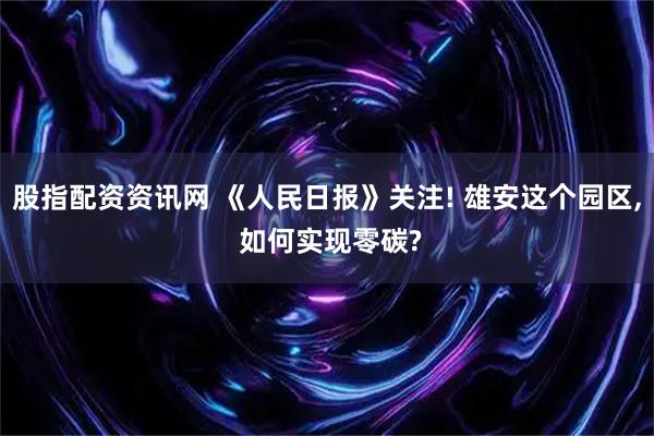 股指配资资讯网 《人民日报》关注! 雄安这个园区, 如何实现零碳?