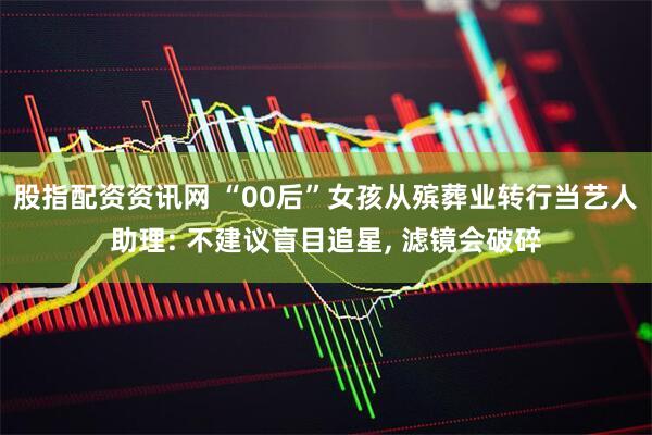股指配资资讯网 “00后”女孩从殡葬业转行当艺人助理: 不建议盲目追星, 滤镜会破碎