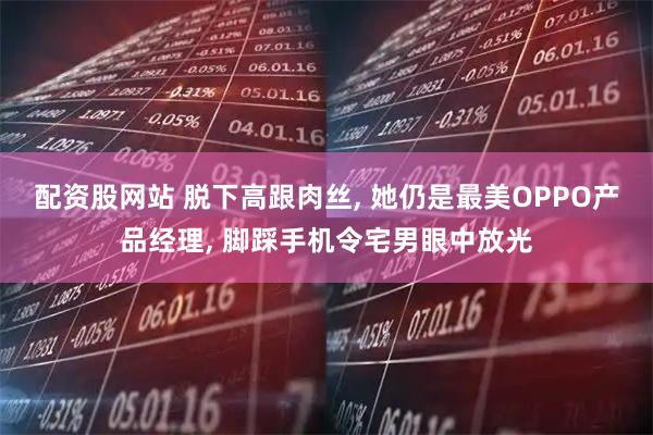 配资股网站 脱下高跟肉丝, 她仍是最美OPPO产品经理, 脚踩手机令宅男眼中放光