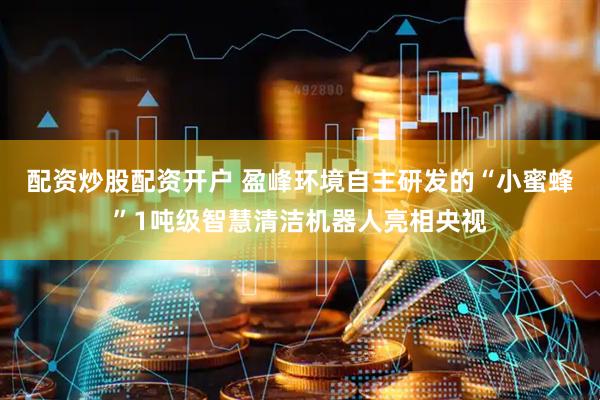 配资炒股配资开户 盈峰环境自主研发的“小蜜蜂”1吨级智慧清洁机器人亮相央视