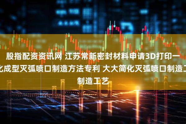 股指配资资讯网 江苏常新密封材料申请3D打印一体化成型灭弧喷口制造方法专利 大大简化灭弧喷口制造工艺