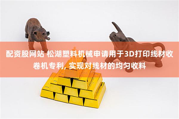 配资股网站 松湖塑料机械申请用于3D打印线材收卷机专利, 实现对线材的均匀收料