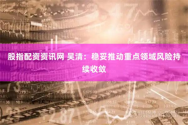 股指配资资讯网 吴清：稳妥推动重点领域风险持续收敛