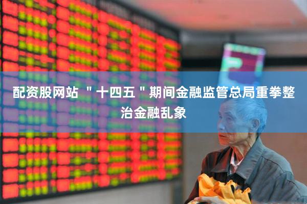 配资股网站 ＂十四五＂期间金融监管总局重拳整治金融乱象