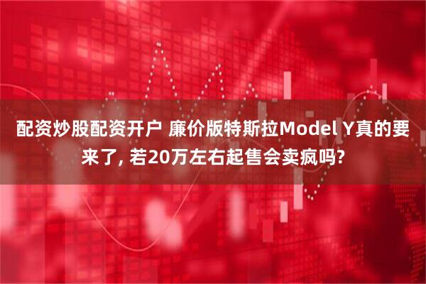 配资炒股配资开户 廉价版特斯拉Model Y真的要来了, 若20万左右起售会卖疯吗?