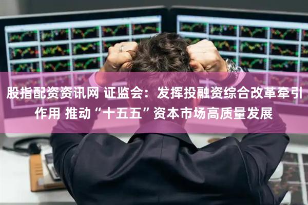 股指配资资讯网 证监会:发挥投融资综合改革牵引作用 推动“十五五”资本市场高质量发展