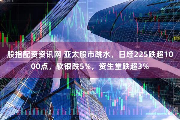 股指配资资讯网 亚太股市跳水，日经225跌超1000点，软银跌5%，资生堂跌超3%