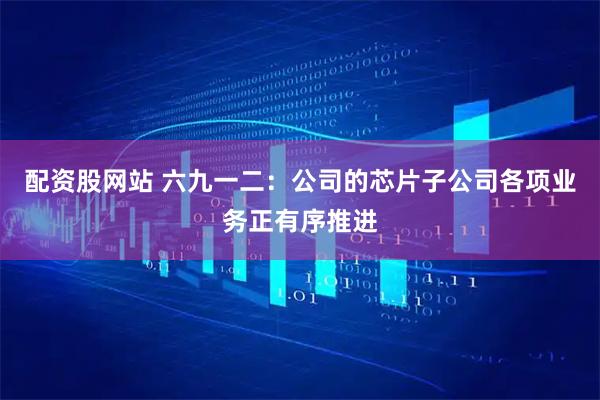 配资股网站 六九一二：公司的芯片子公司各项业务正有序推进