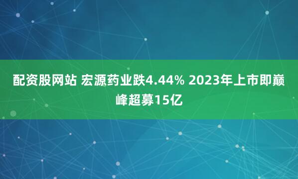 配资股网站 宏源药业跌4.44% 2023年上市即巅峰超募15亿