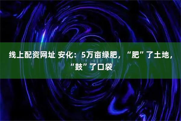 线上配资网址 安化：5万亩绿肥，“肥”了土地，“鼓”了口袋