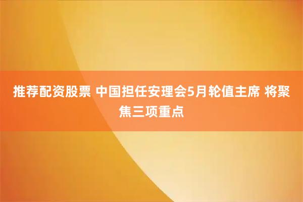 推荐配资股票 中国担任安理会5月轮值主席 将聚焦三项重点
