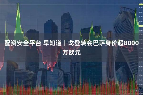 配资安全平台 早知道｜戈登转会巴萨身价超8000万欧元