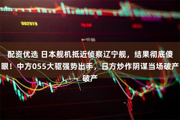 配资优选 日本舰机抵近侦察辽宁舰，结果彻底傻眼！中方055大驱强势出手，日方炒作阴谋当场破产