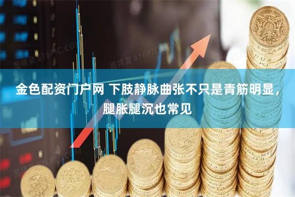 金色配资门户网 下肢静脉曲张不只是青筋明显，腿胀腿沉也常见